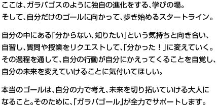 ここは、ガラパゴスのように独自の進化をする、学びの場。そして、自分だけのゴールに向かって、歩き始めるスタートライン。 自分の中にある「分からない、知りたい」という気持ちと向き合い、自習し、質問や授業をリクエストして、「分かった！」に変えていく。その過程を通して、自分の行動が自分にかえってくることを自覚し、 自分の未来を変えていけることに気付いてほしい。  本当のゴールは、自分の力で考え、未来を切り拓いていける大人に なること。そのために、「ガラパゴール」が全力でサポートします。